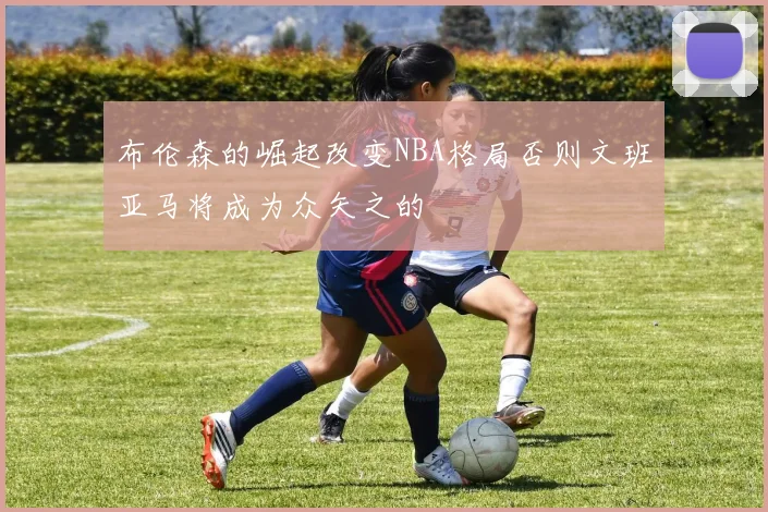 布伦森的崛起改变NBA格局否则文班亚马将成为众矢之的