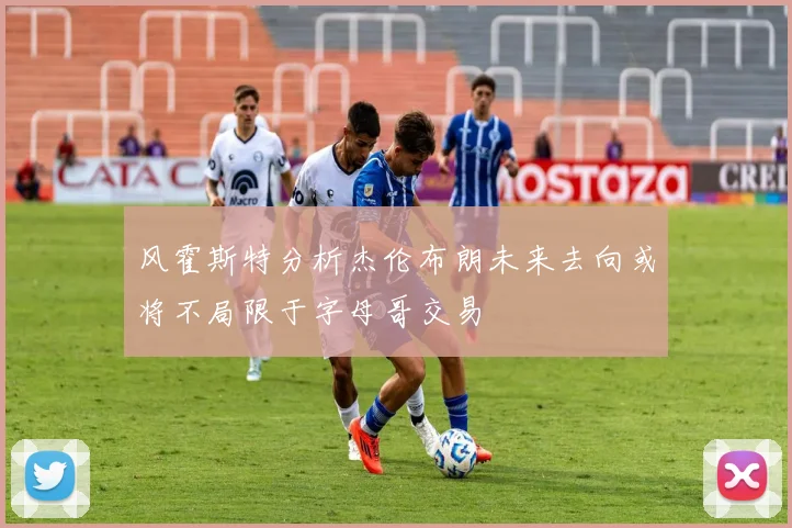 风霍斯特分析杰伦布朗未来去向或将不局限于字母哥交易