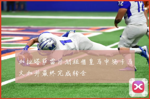 加拉塔萨雷计划租借皇马中场卡马文加并最终完成转会