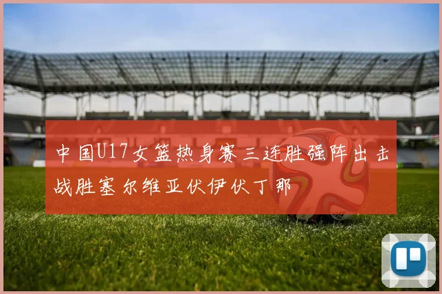 中国U17女篮热身赛三连胜强阵出击战胜塞尔维亚伏伊伏丁那