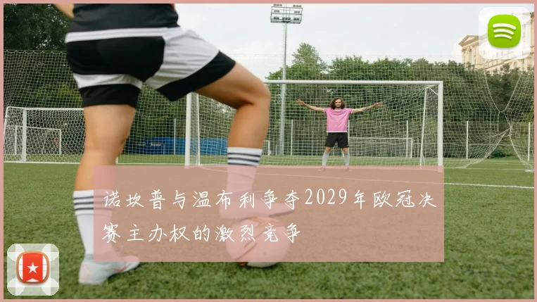 诺坎普与温布利争夺2029年欧冠决赛主办权的激烈竞争