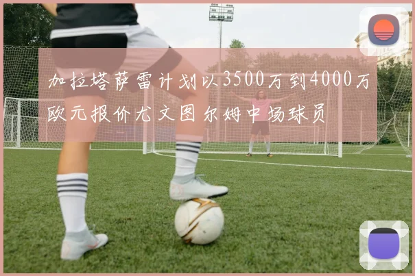 加拉塔萨雷计划以3500万到4000万欧元报价尤文图尔姆中场球员