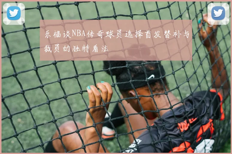 乐福谈NBA传奇球员选择首发替补与裁员的独特看法