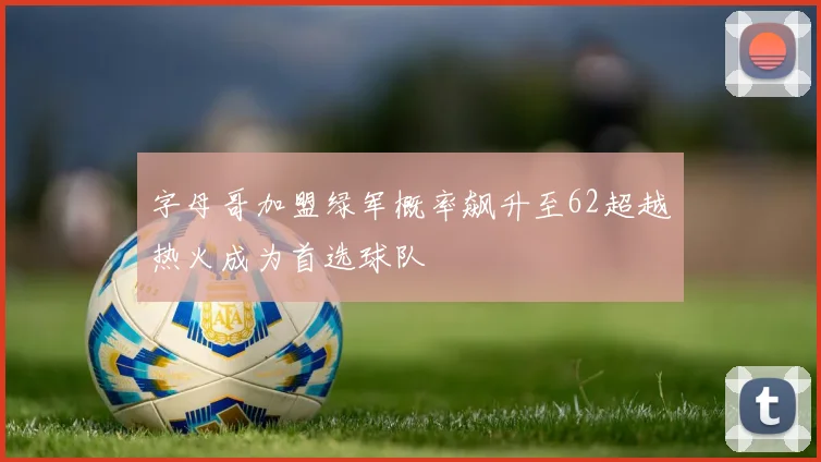 字母哥加盟绿军概率飙升至62超越热火成为首选球队