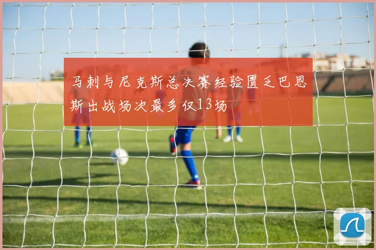 马刺与尼克斯总决赛经验匮乏巴恩斯出战场次最多仅13场