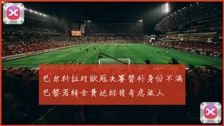 巴尔科拉对欧冠决赛替补身份不满巴黎若转会费达标将考虑放人
