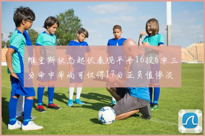 维金斯状态起伏表现平平16投6中三分命中率尚可仅得17分正负值惨淡12