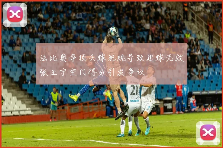 法比奥争顶头球犯规导致进球无效张玉宁空门得分引发争议