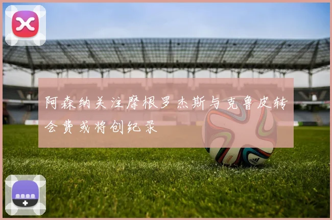 阿森纳关注摩根罗杰斯与克鲁皮转会费或将创纪录