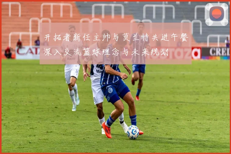 开拓者新任主帅与莫兰特共进午餐深入交流篮球理念与未来规划