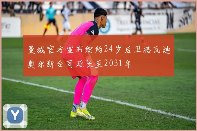 曼城官方宣布续约24岁后卫格瓦迪奥尔新合同延长至2031年