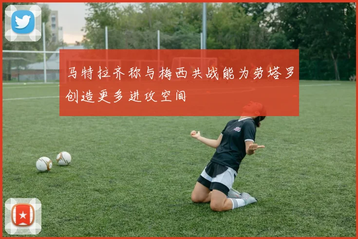 马特拉齐称与梅西共战能为劳塔罗创造更多进攻空间