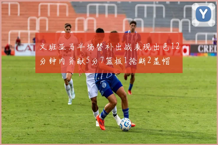 文班亚马半场替补出战表现出色12分钟内贡献5分7篮板1抢断2盖帽