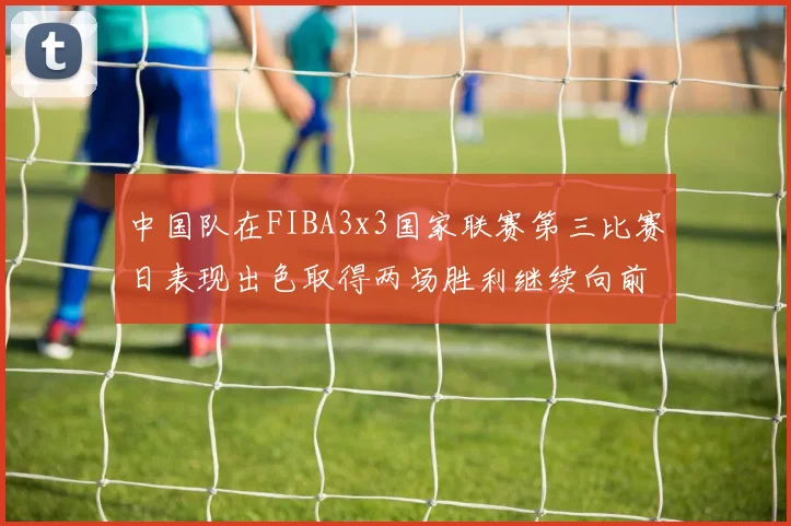 中国队在FIBA3x3国家联赛第三比赛日表现出色取得两场胜利继续向前迈进
