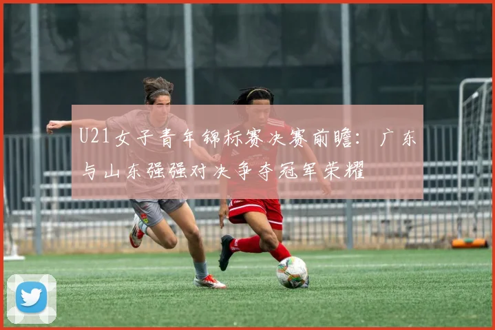 U21女子青年锦标赛决赛前瞻：广东与山东强强对决争夺冠军荣耀
