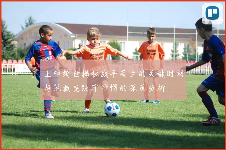 上田绮世揭秘战平荷兰的关键时刻与范戴克防守习惯的深度分析