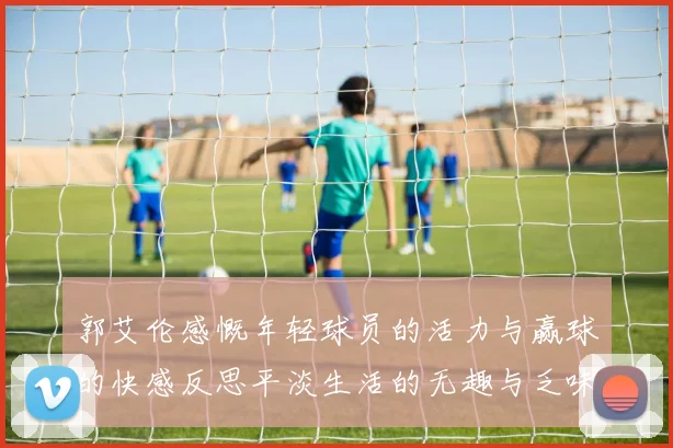 郭艾伦感慨年轻球员的活力与赢球的快感反思平淡生活的无趣与乏味