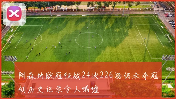 阿森纳欧冠征战24次226场仍未夺冠创历史记录令人唏嘘