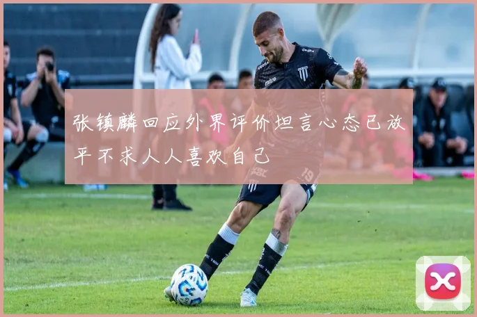 张镇麟回应外界评价坦言心态已放平不求人人喜欢自己