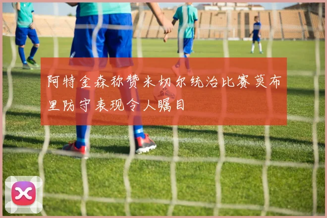阿特金森称赞米切尔统治比赛莫布里防守表现令人瞩目