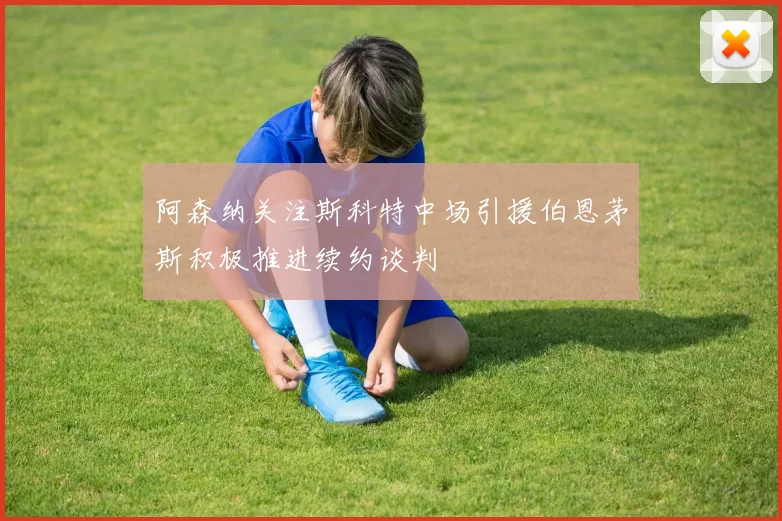 阿森纳关注斯科特中场引援伯恩茅斯积极推进续约谈判