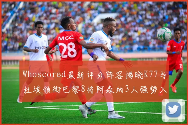 Whoscored最新评分阵容揭晓K77与杜埃领衔巴黎8将阿森纳3人强势入选