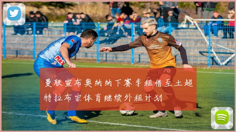 曼联宣布奥纳纳下赛季租借至土超特拉布宗体育继续外租计划