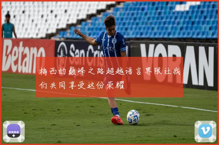 梅西的巅峰之路超越语言界限让我们共同享受这份荣耀