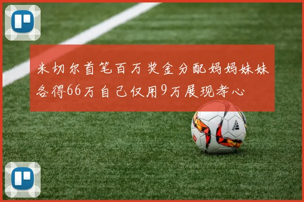 米切尔首笔百万奖金分配妈妈妹妹各得66万自己仅用9万展现孝心