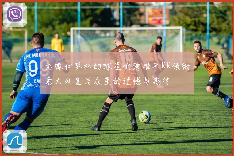 无缘世界杯的球星们意难平KK领衔意大利皇马众星的遗憾与期待